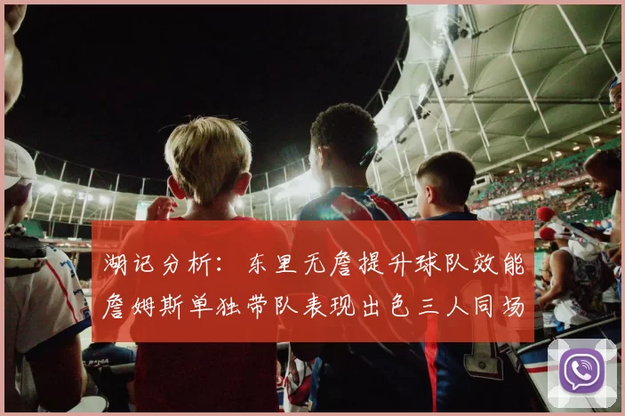 湖记分析：东里无詹提升球队效能詹姆斯单独带队表现出色三人同场反而下滑