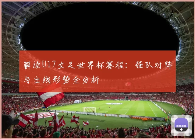 解读U17女足世界杯赛程:强队对阵与出线形势全分析