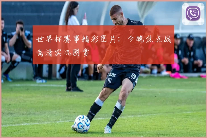 世界杯赛事精彩图片:今晚焦点战高清实况图赏