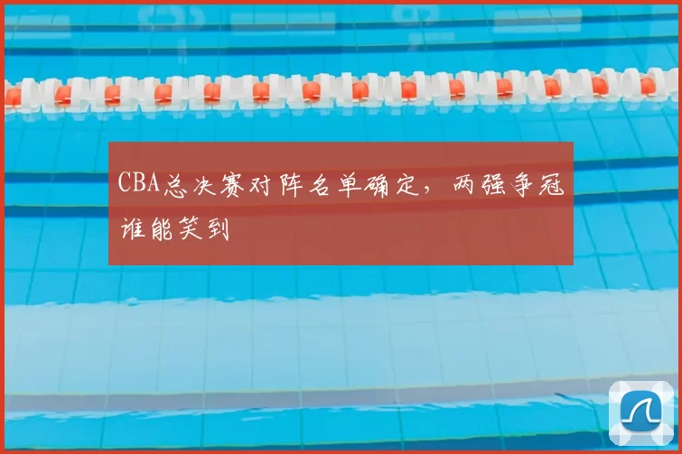 CBA总决赛对阵名单确定，两强争冠谁能笑到