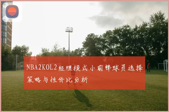 NBA2KOL2经理模式小前锋球员选择策略与性价比分析