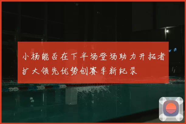 小杨能否在下半场登场助力开拓者扩大领先优势创赛季新纪录