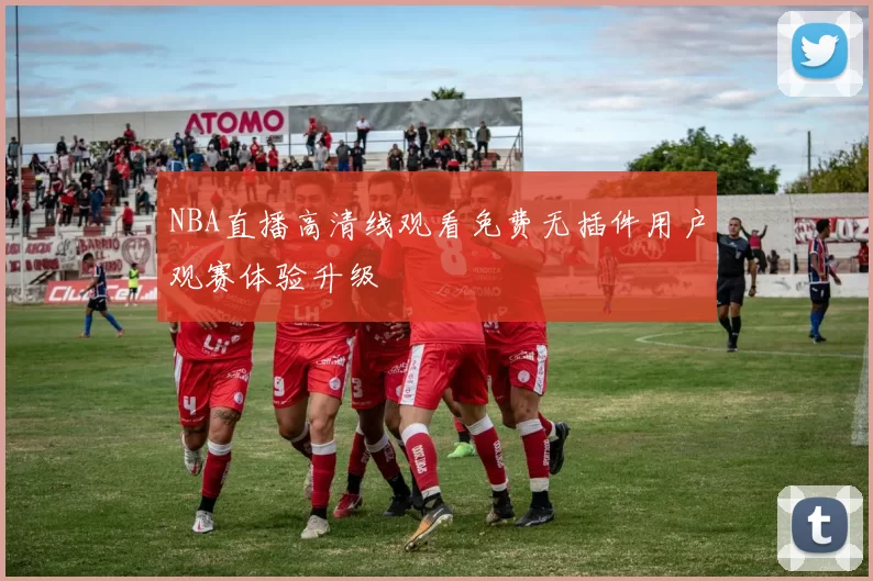 NBA直播高清线观看免费无插件用户观赛体验升级