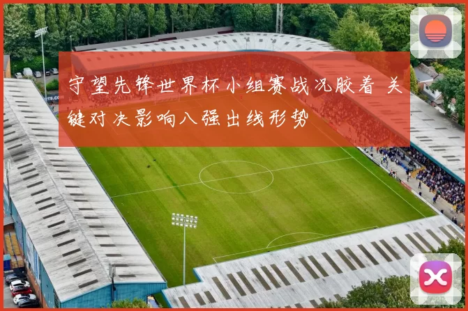 守望先锋世界杯小组赛战况胶着 关键对决影响八强出线形势