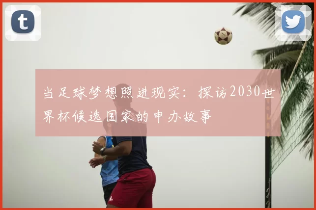 当足球梦想照进现实:探访2030世界杯候选国家的申办故事