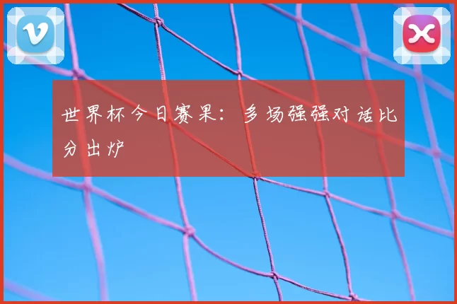 世界杯今日赛果:多场强强对话比分出炉