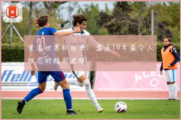 重温世界杯经典:盘点10年最令人难忘的精彩进球
