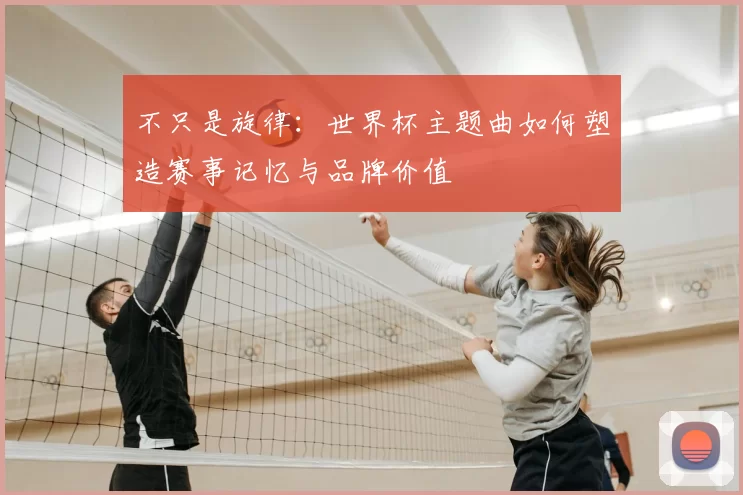 不只是旋律:世界杯主题曲如何塑造赛事记忆与品牌价值