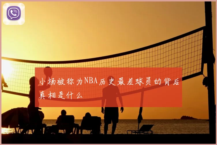 小杨被称为NBA历史最差球员的背后真相是什么